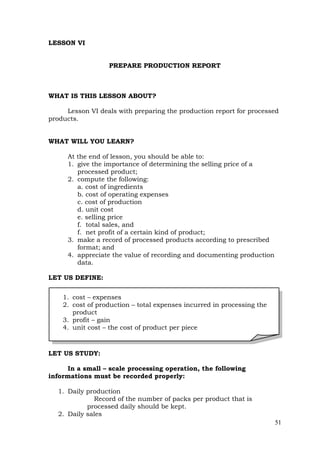 51
LESSON VI
PREPARE PRODUCTION REPORT
WHAT IS THIS LESSON ABOUT?
Lesson VI deals with preparing the production report for processed
products.
WHAT WILL YOU LEARN?
At the end of lesson, you should be able to:
1. give the importance of determining the selling price of a
processed product;
2. compute the following:
a. cost of ingredients
b. cost of operating expenses
c. cost of production
d. unit cost
e. selling price
f. total sales, and
f. net profit of a certain kind of product;
3. make a record of processed products according to prescribed
format; and
4. appreciate the value of recording and documenting production
data.
LET US DEFINE:
LET US STUDY:
In a small – scale processing operation, the following
informations must be recorded properly:
1. Daily production
Record of the number of packs per product that is
processed daily should be kept.
2. Daily sales
1. cost – expenses
2. cost of production – total expenses incurred in processing the
product
3. profit – gain
4. unit cost – the cost of product per piece
 