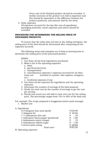 52
Every sale of the finished product should be recorded. A
weekly inventory of the product not sold is important and
this should be equivalent to the difference between the
product produced, and amount sold for the week.
3. Daily expenses
All expenses incurred for the day like cost of ingredients,
packaging materials, travel expenses and others should be
recorded.
PROCEDURE FOR DETERMINING THE SELLING PRICE OF
PROCESSED PRODUCTS
To ensure that the seller does not lose in the selling enterprise, the
selling price of the food should be determined after computing all the
expenses incurred.
The following steps and examples are of help in learning how to
determine the selling price of the processed product.
STEPS:
1. List down all the food ingredients purchased
2. Make a list of the operating expenses
a. labor
b. gas/fuel/electricity
c. transportation
d. miscellaneous expenses ( expenses incurred for all other
items not included in number, like napkins, wrappers,
etc.)
e. incidental expenses if any
3. List down all the expenses for ingredients and the operating
expenses
4. Determine the number of servings of the food prepared
5. Divide the total cost by the number of servings to get the cost
per serving
6. Decide how much you will add to each unit cost for the selling
price. The percentage ranges from 15% to 40% of the food cost.
For example: The recipe prepared is longganisa (native pork sausage)
I. Market List
A. Ingredients
3/4 kilogram lean meat (pork) P120.00
¼ kilogram fat P 40.00
1 ½ tablespoons fine salt P .25
1 tablespoon black pepper (powdered) P 1.00
2 tablespoons native vinegar P .75
2 tablespoons refined sugar P 1.50
3 meters pork casing P 20.00
Total cost= P183.50
B. Operating expenses
 