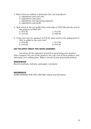 54
3. What items are added to determine the cost of product?
a. ingredients and unit cost
b. ingredients and sales
c. ingredients and operating expenses
d. ingredients and profit
3. How much is the net profit if the total sales is P275.00 and the cost of
the product is P264.50?
a. P15.50 c. P12.50
b. P10.50 d. P20.50
4. If the unit cost of a product is P12.00, how much is the selling price if
50% is added to the unit cost?
a. P15.00 c. P17.00
b. P16.00 d. P18.00
LET US APPLY WHAT YOU HAVE LEARNED:
List down all the expenses incurred in processing your product.
Then compute the cost of the product; the unit cost of each product; and
determine your selling price. Make a record of your processed product.
RESOURCES:
Record notebook, ball pen, pad paper, calculator
REFERENCE:
HOME MAKING FOR YOU AND ME I (Food and Nutrition)
 