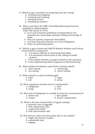 57
17. Which is not a procedure in preparing meat for curing?
a. trimming and weighing
b. trimming and washing
c. grinding of meat
d. smoking the product
18. What is all about the GMP ( Good Manufacturing Practices)
embodied in Administrative
Order 208 (series of 1974);
a. It is a set of sanitary guidelines recommended in the
manufacture, processing, packing, holding and storage of
foods.
b. They are sanitary inspectors from BFAD.
c. It is food drug and cosmetics act of the Philippines.
d. These are processing plants.
19. Which is not a reason why HACCP (Hazard Analysis and Critical
Control Point) is important?
a. It is proven effective in instituting food safety.
b. It is monitored critical areas in the selling of unsafe
product.
c. It has quality benefits to people involved in the operation.
d. It has implementing defect programs to food processing.
20. What method of salting is used if fish is heavily salted?
a. brine salting c. fermenting
b. dry salting d. kench salting
21. What solution is used in salting eggs?
a. brine c. sugar
b. salt d. syrup
22. What equipment provides heat in cooking food?
a. refrigerator c. sink
b. range d. oven
23. What part of refrigerator is suitable to keep the cured products?
a. bottle rack c. door gasket
b. crisper d. freezer compartment
24. What is the best characteristic of egg for salting?
a. greenish color of eggyolks
b. with undesirable color
c. rough white shells
d. with objectionable odor
25. How will you select the best quality fish in the market?
a. bright eyes full not sunken
b. undesirable odor
c. bulging
 