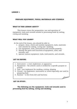 5
LESSON 1
PREPARE EQUIPMENT, TOOLS, MATERIALS AND UTENSILS
WHAT IS THIS LESSON ABOUT?
This lesson covers the preparation, use and operation of
equipment, tools and utensils needed in processing foods by salting,
curing and smoking.
WHAT WILL YOU LEARN?
At the end of the lesson, you should be able to:
1. prepare, clean, check and sanitize equipment, tools, materials
and utensils for salting, curing and smoking;
2. use equipment, tools, instruments and utensils properly;
3. identify the parts and functions of equipment, tools, and
utensils; and
4. operate various equipment, tools, instruments, and utensils.
LET US DEFINE:
LET US STUDY:
The following are the equipment, tools and utensils used in
processing food by salting, curing and smoking.
1. Instrument – a tool, implement, or apparatus.
2. Equipment – the articles used or needed for a specific purpose or
activity
3. Tool – any implement for working, cutting, shaping
4. Utensil – an implement, instrument or vessel especially one used in
preparing food.
5. Sanitize – to free from dirt and bacteria.
 