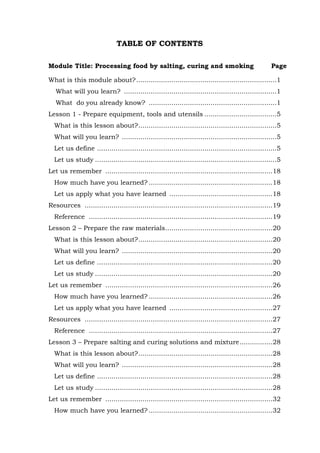 61
TABLE OF CONTENTS
Module Title: Processing food by salting, curing and smoking Page
What is this module about?....................................................................1
What will you learn? ..........................................................................1
What do you already know? ..............................................................1
Lesson 1 - Prepare equipment, tools and utensils ...................................5
What is this lesson about?...................................................................5
What will you learn? ...........................................................................5
Let us define .......................................................................................5
Let us study ........................................................................................5
Let us remember .................................................................................18
How much have you learned? ............................................................18
Let us apply what you have learned ..................................................18
Resources ...........................................................................................19
Reference .........................................................................................19
Lesson 2 – Prepare the raw materials....................................................20
What is this lesson about?.................................................................20
What will you learn? .........................................................................20
Let us define .....................................................................................20
Let us study ......................................................................................20
Let us remember .................................................................................26
How much have you learned? ............................................................26
Let us apply what you have learned ..................................................27
Resources ...........................................................................................27
Reference .........................................................................................27
Lesson 3 – Prepare salting and curing solutions and mixture................28
What is this lesson about?.................................................................28
What will you learn? .........................................................................28
Let us define .....................................................................................28
Let us study ......................................................................................28
Let us remember .................................................................................32
How much have you learned? ............................................................32
 