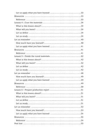 62
Let us apply what you have learned ..................................................33
Resources ...........................................................................................33
Reference .........................................................................................33
Lesson 4 – Cure the materials ..............................................................34
What is this lesson about?.................................................................34
What will you learn? .........................................................................34
Let us define .....................................................................................34
Let us study ......................................................................................34
Let us remember .................................................................................40
How much have you learned? ............................................................40
Let us apply what you have learned ..................................................41
Resources ...........................................................................................41
Reference .........................................................................................41
Lesson 5 – Finish the cured materials...................................................42
What is this lesson about?.................................................................42
What will you learn? .........................................................................42
Let us define .....................................................................................42
Let us study ......................................................................................42
Let us remember .................................................................................48
How much have you learned? ............................................................49
Let us apply what you have learned ..................................................49
Resources ...........................................................................................49
Reference .........................................................................................50
Lesson 6 – Prepare production report ...................................................51
What is this lesson about?.................................................................51
What will you learn? .........................................................................51
Let us define .....................................................................................51
Let us study ......................................................................................51
Let us remember .................................................................................53
How much have you learned? ............................................................53
Let us apply what you have learned ..................................................54
Resources ...........................................................................................54
Reference .........................................................................................54
Post test ..............................................................................................55
 