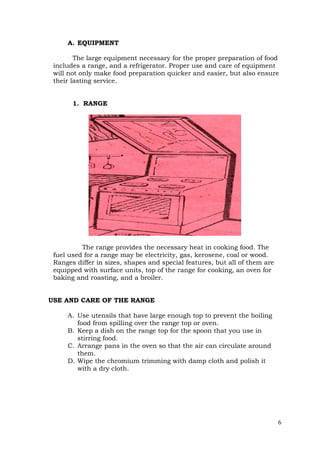 6
A. EQUIPMENT
The large equipment necessary for the proper preparation of food
includes a range, and a refrigerator. Proper use and care of equipment
will not only make food preparation quicker and easier, but also ensure
their lasting service.
1. RANGE
The range provides the necessary heat in cooking food. The
fuel used for a range may be electricity, gas, kerosene, coal or wood.
Ranges differ in sizes, shapes and special features, but all of them are
equipped with surface units, top of the range for cooking, an oven for
baking and roasting, and a broiler.
USE AND CARE OF THE RANGE
A. Use utensils that have large enough top to prevent the boiling
food from spilling over the range top or oven.
B. Keep a dish on the range top for the spoon that you use in
stirring food.
C. Arrange pans in the oven so that the air can circulate around
them.
D. Wipe the chromium trimming with damp cloth and polish it
with a dry cloth.
 