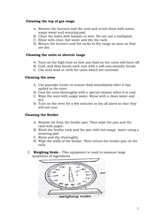 7
Cleaning the top of gas range
A. Remove the burners and the rack and scrub them with warm,
soapy water and scouring pad.
B. Clean the holes with hairpin or wire. Do not use a toothpick.
C. Rinse with clear, hot water and dry the rack.
D. Return the burners and the racks to the range as soon as they
are dry.
Cleaning the units or electric range
A. Turn on the high heat so that any food on the units will burn off.
B. Cool, and then brush each unit with a soft non-metallic brush.
C. Use steel wool or cloth for units which are enclosed.
Cleaning the oven
A. Use pancake turner to remove food immediately after it has
spilled in the oven.
B. Cool the oven thoroughly with a special cleaner when it is cool.
C. Wipe the oven with soapy water. Rinse with a clean water and
dry.
D. Turn on the oven for a few minutes to dry all parts so that they
will not rust.
Cleaning the Broiler
A. Remove fat from the broiler pan. Then wipe the pan and the
rack with paper.
B. Wash the broiler rack and the pan with hot soapy water using a
scouring pad.
C. Rinse and dry thoroughly.
D. Wipe the walls of the broiler. Then return the broiler pan on the
rack.
2. Weighing Scale – This equipment is used to measure large
quantities of ingredients
 