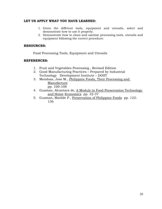 20
LET US APPLY WHAT YOU HAVE LEARNED:
1. Given the different tools, equipment and utensils, select and
demonstrate how to use it properly.
2. Demonstrate how to clean and sanitize processing tools, utensils and
equipment following the correct procedure.
RESOURCES:
Food Processing Tools, Equipment and Utensils
REFERENCES:
1. Fruit and Vegetables Processing , Revised Edition
2. Good Manufacturing Practices – Prepared by Industrial
Technology Development Institute – DOST
3. Mendoza, Jose M., Philippine Foods, Their Processing and
Manufacture
pp. 100-108
4. Guzman, Alcantara de, A Module in Food Preservation Technology
and Home Economics pp. 32-37
5. Guzman, Matilde P., Preservation of Philippine Foods pp. 122-
136
 
