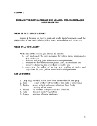 21
LESSON 2
PREPARE THE RAW MATERIALS FOR JELLIES, JAM, MARMALADES
AND PRESERVES
WHAT IS THE LESSON ABOUT?
Lesson 2 focuses on how to sort and grade fruits/vegetables and the
preparation of raw materials for jellies, jams, marmalades and preserves.
WHAT WILL YOU LEARN?
At the end of the lesson, you should be able to:
1. sort and grade the raw materials for jellies, jams, marmalades
and preserves;
2. differentiate jelly, jam, marmalades and preserves;
3. prepare the raw materials for jellies, jams, marmalades and
preserves following the procedure correctly; and
4. appreciate the value of sorting and grading of fruits and
vegetables for jams, jellies, marmalades and preserves.
LET US DEFINE:
1. Jelly Bag - used to strain juice from softened fruits and pulp
2. Pare - to cut or shave off outside or the ends of something
3. Pectin -water soluble substance obtained from fruits
causing jellies to set
4. Plump -to moisten in liquid until full or round
5. Pulp -flesh of fruits/ vegetables
6. Syrup -mixture of sugar and water
 