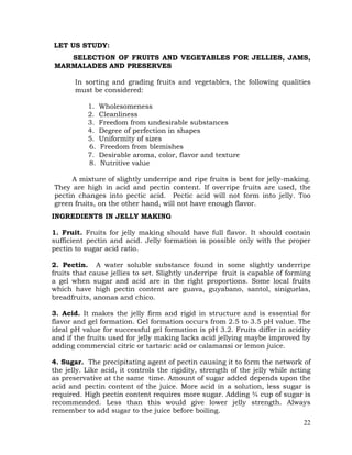 22
LET US STUDY:
SELECTION OF FRUITS AND VEGETABLES FOR JELLIES, JAMS,
MARMALADES AND PRESERVES
In sorting and grading fruits and vegetables, the following qualities
must be considered:
1. Wholesomeness
2. Cleanliness
3. Freedom from undesirable substances
4. Degree of perfection in shapes
5. Uniformity of sizes
6. Freedom from blemishes
7. Desirable aroma, color, flavor and texture
8. Nutritive value
A mixture of slightly underripe and ripe fruits is best for jelly-making.
They are high in acid and pectin content. If overripe fruits are used, the
pectin changes into pectic acid. Pectic acid will not form into jelly. Too
green fruits, on the other hand, will not have enough flavor.
INGREDIENTS IN JELLY MAKING
1. Fruit. Fruits for jelly making should have full flavor. It should contain
sufficient pectin and acid. Jelly formation is possible only with the proper
pectin to sugar acid ratio.
2. Pectin. A water soluble substance found in some slightly underripe
fruits that cause jellies to set. Slightly underripe fruit is capable of forming
a gel when sugar and acid are in the right proportions. Some local fruits
which have high pectin content are guava, guyabano, santol, siniguelas,
breadfruits, anonas and chico.
3. Acid. It makes the jelly firm and rigid in structure and is essential for
flavor and gel formation. Gel formation occurs from 2.5 to 3.5 pH value. The
ideal pH value for successful gel formation is pH 3.2. Fruits differ in acidity
and if the fruits used for jelly making lacks acid jellying maybe improved by
adding commercial citric or tartaric acid or calamansi or lemon juice.
4. Sugar. The precipitating agent of pectin causing it to form the network of
the jelly. Like acid, it controls the rigidity, strength of the jelly while acting
as preservative at the same time. Amount of sugar added depends upon the
acid and pectin content of the juice. More acid in a solution, less sugar is
required. High pectin content requires more sugar. Adding ¾ cup of sugar is
recommended. Less than this would give lower jelly strength. Always
remember to add sugar to the juice before boiling.
 