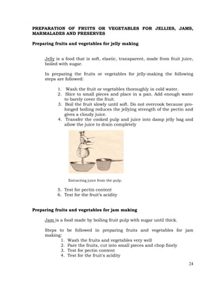 24
PREPARATION OF FRUITS OR VEGETABLES FOR JELLIES, JAMS,
MARMALADES AND PRESERVES
Preparing fruits and vegetables for jelly making
Jelly is a food that is soft, elastic, transparent, made from fruit juice,
boiled with sugar.
In preparing the fruits or vegetables for jelly-making the following
steps are followed:
1. Wash the fruit or vegetables thoroughly in cold water.
2. Slice to small pieces and place in a pan. Add enough water
to barely cover the fruit.
3. Boil the fruit slowly until soft. Do not overcook because pro-
longed boiling reduces the jellying strength of the pectin and
gives a cloudy juice.
4. Transfer the cooked pulp and juice into damp jelly bag and
allow the juice to drain completely
Extracting juice from the pulp.
5. Test for pectin content
6. Test for the fruit’s acidity
Preparing fruits and vegetables for jam making
Jam is a food made by boiling fruit pulp with sugar until thick.
Steps to be followed in preparing fruits and vegetables for jam
making:
1. Wash the fruits and vegetables very well
2. Pare the fruits, cut into small pieces and chop finely
3. Test for pectin content
4. Test for the fruit's acidity
 