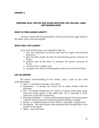 28
LESSON 3
PREPARE ACID, PECTIN AND SUGAR MIXTURE FOR JELLIES, JAMS
AND MARMALADES
WHAT IS THIS LESSON ABOUT?
Lesson 3 deals with the preparation of acid, pectin and sugar mixture
for jellies, jams and marmalades.
WHAT WILL YOU LEARN?
At the end of the lesson, you should be able to:
1. give the importance of pectin and acid in sugar concentrated
products;
2. give the three kinds of tests for determining pectin contents of
fruits;
3. perform any of the tests to measure the pectin contents of
fruits;
4. test the fruit's acidity; and
5. recognize the value of testing pectin and acid contents of fruits.
LET US DEFINE:
For better understanding of the lesson, take a look at the word
meanings below.
1. Acid – a substance having a sour taste
2. Denatured - to change the nature of; to make alcohol unfit for
drinking
3. Gel – a colloidal dispersion of a solid in a liquid which may range
from the nearly liquid to the solid state, but is typically a semi-
solid and a jelly-like consistency
4. Graduated pipette – a device with marked degrees of measurement
used for measuring and transferring small volumes of liquid
5. Lump – a shapeless mass of inert matter, especially a small mass
6. Precipitate - the solid matter that separates and usually falls at the
bottom of the liquid
7. Rigid – not easily bent
 