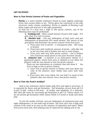 29
LET US STUDY:
How to Test Pectin Content of Fruits and Vegetables
Pectin is a water–soluble substance found in some slightly underripe
fruits that causes jellies to set. Pectin gives the continuity to the jelly
structure under certain conditions. Pectin is capable of forming a gel
when sugar and acid are in the right proportion.
To find out if a fruit has a high or low pectin content, any of the
following tests may be performed:
1. Cooking test – Boil a small amount of juice with sugar. If it
gels, then it is rich in pectin.
2. Alcohol test – mix one tablespoon of fruit juice and two
tablespoons of denatured 95% wood alcohol. The nature of the
precipitate will determine the pectin content of the fruit juice.
a. Fruit juice rich in pectin – a transparent jelly – like lump
is formed
b. Fruit juice with moderate amount of pectin – jelly-like clot
is not very firm and is broken into two or more lumps.
c. Fruit juice with very little pectin content – clot is broken
into numerous small pieces or the juice becomes cloudy.
3. Jelmeter test – A jelmeter is an instrument similar to a
graduated pipette, where fruit juice is allowed to run down the
jelmeter tube for one minute to test the pectin content.
There are two indications in a jelmeter that will show if the
fruit is high or low in pectin content.
a. Juice rich in pectin content is thicker and runs down the
tube of the jelmeter more slowly than juice with little
pectin.
b. Fruit juice that runs below the one-half (½) mark of the
jelmeter after one minute, has a low pectin content.
How to Test the Fruit’s Acidity?
Acid is the substance which makes jelly firm and rigid in structure. It
is essential for flavor and gel formation. Gel formation occurs from pH 2.5
to pH 3.4 (pH – refers to the level of acidity and alkalinity of a mixture).
The ideal pH value for successful gel formation is pH 3.2. Values above 3.4
do not permit gel formation while values below 2.5 result in weak and slack
jelly.
To test the acidity of fruits, mix one tablespoon of calamansi juice and
eight tablespoons ( or one-half cup) of water. The fruit juice has a high acid
content if the taste is as sour as the solution of calamansi and water. When
fruit juices lack acid, their jellying may be improved by adding acid in the
 