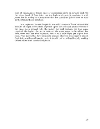 30
form of calamansi or lemon juice or commercial citric or tartaric acid. On
the other hand, if fruit juice has too high acid content, combine it with
juices low in acidity to a proportion that the combined juices taste as sour
as the standard acid solution.
It is important to test the pectin and acid content of fruits because the
amount of sugar to be added depends upon the acid and pectin content of
the juice. As a general rule, the higher the acid content, the less sugar
required; the higher the pectin content, the more sugar to be added. For
fruit juices that are rich in pectin, add ¾ to 1 cup sugar per cup of fruit
juice. Fruit juices that have moderate amount of pectin less sugar is added.
Fruit juices with small pectin content should not be utilized for jelly making
unless added with commercial pectin.
 
