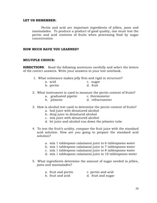 34
LET US REMEMBER:
Pectin and acid are important ingredients of jellies, jams and
marmalades. To produce a product of good quality, one must test the
pectin and acid contents of fruits when processing food by sugar
concentration
HOW MUCH HAVE YOU LEARNED?
MULTIPLE CHOICE:
DIRECTIONS: Read the following sentences carefully and select the letters
of the correct answers. Write your answers in your test notebook.
1. What substance makes jelly firm and rigid in structure?
a. acid c. sugar
b. pectin d. fruit
2. What instrument is used to measure the pectin content of fruits?
a. graduated pipette c. thermometer
b. jelmeter d. refractometer
3. How is alcohol test used to determine the pectin content of fruits?
a. boil juice with denatured alcohol
b. drop juice in denatured alcohol
c. mix juice with denatured alcohol
d. let juice and alcohol run down the jelmeter tube
4. To test the fruit’s acidity, compare the fruit juice with the standard
acid solution. How are you going to prepare the standard acid
solution?
a. mix 1 tablespoon calamansi juice to 6 tablespoons water
b. mix 1 tablespoon calamansi juice to 7 tablespoons water
c. mix 1 tablespoon calamansi juice to 8 tablespoons water
d. mix 1 tablespoon calamansi juice to 10 tablespoons water
5. What ingredients determine the amount of sugar needed in jellies,
jams and marmalades?
a. fruit and pectin c. pectin and acid
b. fruit and acid d. fruit and sugar
 