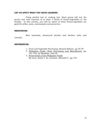 35
LET US APPLY WHAT YOU HAVE LEARNED:
Using alcohol test or cooking test. Each group will test the
pectin and acid contents of at least 5 kinds of fruits/vegetables in the
locality. In this activity, you will be aware of what fruits/vegetables are
good for jellies, jams, marmalades and preserves.
RESOURCES:
Raw materials, denatured alcohol and kitchen tools and
utensils.
REFERENCES:
1. Fruit and Vegetable Processing, Revised Edition, pp.78-79
2. Philippine Foods, Their Processing and Manufacture pp.
101-102, by Mendoza, Jose M.
3. Preservation of the Philippine Foods
By Leon, Sonia Y. de, Guzman, Martilde P., pp-123
 