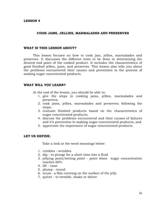 36
LESSON 4
COOK JAMS, JELLIES, MARMALADES AND PRESERVES
WHAT IS THIS LESSON ABOUT?
This lesson focuses on how to cook jam, jellies, marmalades and
preserves. It discusses the different tests to be done in determining the
desired end point of the cooked product. It includes the characteristics of
good finished jellies, jams, and preserves. This lesson also tells you about
the problems encountered their causes and prevention in the process of
making sugar concentrated products.
WHAT WILL YOU LEARN?
At the end of the lesson, you should be able to:
1. give the steps in cooking jams, jellies, marmalades and
preserves;
2. cook jams, jellies, marmalades and preserves; following the
steps;
3. evaluate finished products based on the characteristics of
sugar concentrated products;
4. discuss the problems encountered and their causes of failures
and it’s prevention in making sugar concentrated products; and
5. appreciate the importance of sugar concentrated products.
LET US DEFINE:
Take a look at the word meanings below:
1. crinkles - wrinkles
2. dip - to plunge for a short time into a fluid
3. jellying point/setting point - point when sugar concentration
reaches 60%
4. lift - raise
5. plump - round
6. scum - a film covering on the surface of the jelly
7. quiver - to tremble, shake or shiver
 