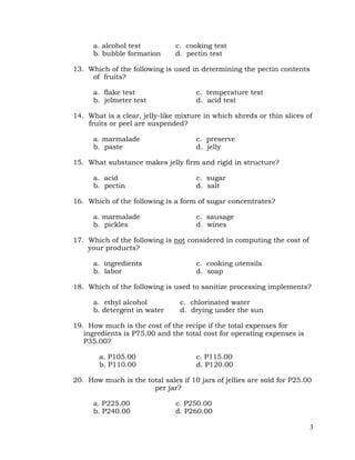 3
a. alcohol test c. cooking test
b. bubble formation d. pectin test
13. Which of the following is used in determining the pectin contents
of fruits?
a. flake test c. temperature test
b. jelmeter test d. acid test
14. What is a clear, jelly-like mixture in which shreds or thin slices of
fruits or peel are suspended?
a. marmalade c. preserve
b. paste d. jelly
15. What substance makes jelly firm and rigid in structure?
a. acid c. sugar
b. pectin d. salt
16. Which of the following is a form of sugar concentrates?
a. marmalade c. sausage
b. pickles d. wines
17. Which of the following is not considered in computing the cost of
your products?
a. ingredients c. cooking utensils
b. labor d. soap
18. Which of the following is used to sanitize processing implements?
a. ethyl alcohol c. chlorinated water
b. detergent in water d. drying under the sun
19. How much is the cost of the recipe if the total expenses for
ingredients is P75.00 and the total cost for operating expenses is
P35.00?
a. P105.00 c. P115.00
b. P110.00 d. P120.00
20. How much is the total sales if 10 jars of jellies are sold for P25.00
per jar?
a. P225.00 c. P250.00
b. P240.00 d. P260.00
 