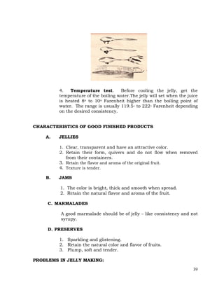 39
4. Temperature test. Before cooling the jelly, get the
temperature of the boiling water.The jelly will set when the juice
is heated 8o to 10o Farenheit higher than the boiling point of
water. The range is usually 119.5◦ to 222◦ Farenheit depending
on the desired consistency.
CHARACTERISTICS OF GOOD FINISHED PRODUCTS
A. JELLIES
1. Clear, transparent and have an attractive color.
2. Retain their form, quivers and do not flow when removed
from their containers.
3. Retain the flavor and aroma of the original fruit.
4. Texture is tender.
B. JAMS
1. The color is bright, thick and smooth when spread.
2. Retain the natural flavor and aroma of the fruit.
C. MARMALADES
A good marmalade should be of jelly – like consistency and not
syrupy.
D. PRESERVES
1. Sparkling and glistening.
2. Retain the natural color and flavor of fruits.
3. Plump, soft and tender.
PROBLEMS IN JELLY MAKING:
 