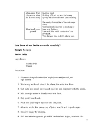 44
shrunken fruit
(happens also
in marmalade)
fruit or peel
Boiling of fruit or peel in heavy
syrup with insufficient pre-cooking
Mold and yeast
growth
Excessive humidity of jam storage
area
Contamination prior to sealing of
jars and bottles
Low-soluble solid content of the
product.
The danger line is 65% slack jam
How Some of our Fruits are made into Jelly?
Sample Recipes
Santol Jelly
Ingredients:
Santol fruit
Sugar
Procedure:
1. Prepare an equal amount of slightly underripe and just
ripe santol.
2. Wash very well and blanch for about five minutes. Pare.
3. Cut pulp into small pieces and place in pan together with the seeds.
4. Add enough water to barely cover the fruit.
5. Boil gently until soft.
6. Pour into jelly bag to squeeze out the juice.
7. Allow to settle. For every cup of juice, add ¾ to 1 cup of sugar.
8. Dissolve sugar by stirring.
9. Boil and strain again to get rid of undissolved sugar, scum or dirt.
 