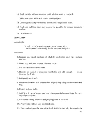 45
10. Cook rapidly without stirring until jellying point is reached.
11. Skim and pour while still hot in sterilized jars.
12. Cool slightly and pour melted paraffin one-eight inch thick.
13. Prick air bubbles that may appear in paraffin to ensure complete
sealing.
14. Label & store.
Guava Jelly
Ingredients:
¾ to 1 cup of sugar for every cup of guava juice
1 tablespoon kalamansi juice for every cup of juice
Procedure:
1. Prepare an equal mixture of slightly underripe and ripe mature
guavas.
2. Wash very well and remove blossom ends.
3. Cut into halves and quarters.
4. Place in an enamel or stainless steel kettle and add enough water
to cover the fruit.
5. Boil gently until soft.
6. Place cooked fruit in a cheesecloth or jelly bag. Let juice drip from the
bag.
7. Do not include pulp.
8. Add ¾ to 1 cup of sugar .and one tablespoon kalamansi juice for each
cup of guava juice.
9. Cook over strong fire until the jellying point is reached.
10. Pour while still hot into sterilized jars.
11. Pour melted paraffin one-eight inch thick before jelly is completely
 