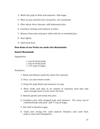 47
3. Mash the pulp or flesh and measure. Add sugar.
4. Place in pan and boil over strong fire, stir constantly.
5. After about three minutes, add kalamansi juice.
6. Continue stirring until mixture is thick.
7. Remove from heat and pour while still hot in sterilized jars.
8. Seal tightly.
9. Label and store.
How Some of our Fruits are made into Marmalades
Santol Marmalade
Ingredients:
1 cup of santol pulp
1 cup of santol juice
1-1/2 cups of sugar
Procedure:
1. Wash and blanch santol for about five minutes.
2. Pare, cut and remove seeds.
3. Chop the pulp finely and measure in cups.
4. Place seeds and skin in an enamel or stainless steel pan and
pour enough water to just cover the fruit.
5. Simmer gently and strain the juice.
6. Combine juice with chopped pulp and measure. For every cup of
combined pulp and juice, add ¾ cup of sugar.
7. Stir well to dissolve sugar.
8. Cook over strong fire until mixture thickens and until fruit
pulp is clear and transparent.
 