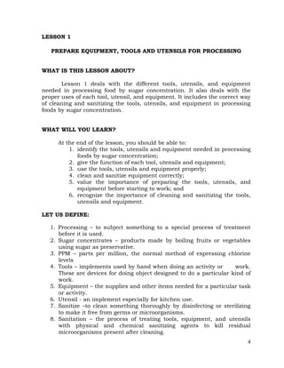 4
LESSON 1
PREPARE EQUIPMENT, TOOLS AND UTENSILS FOR PROCESSING
WHAT IS THIS LESSON ABOUT?
Lesson 1 deals with the different tools, utensils, and equipment
needed in processing food by sugar concentration. It also deals with the
proper uses of each tool, utensil, and equipment. It includes the correct way
of cleaning and sanitizing the tools, utensils, and equipment in processing
foods by sugar concentration.
WHAT WILL YOU LEARN?
At the end of the lesson, you should be able to:
1. identify the tools, utensils and equipment needed in processing
foods by sugar concentration;
2. give the function of each tool, utensils and equipment;
3. use the tools, utensils and equipment properly;
4. clean and sanitize equipment correctly;
5. value the importance of preparing the tools, utensils, and
equipment before starting to work; and
6. recognize the importance of cleaning and sanitizing the tools,
utensils and equipment.
LET US DEFINE:
1. Processing – to subject something to a special process of treatment
before it is used.
2. Sugar concentrates – products made by boiling fruits or vegetables
using sugar as preservative.
3. PPM – parts per million, the normal method of expressing chlorine
levels
4. Tools – implements used by hand when doing an activity or work.
These are devices for doing object designed to do a particular kind of
work.
5. Equipment – the supplies and other items needed for a particular task
or activity.
6. Utensil - an implement especially for kitchen use.
7. Sanitize –to clean something thoroughly by disinfecting or sterilizing
to make it free from germs or microorganisms.
8. Sanitation – the process of treating tools, equipment, and utensils
with physical and chemical sanitizing agents to kill residual
microorganisms present after cleaning.
 