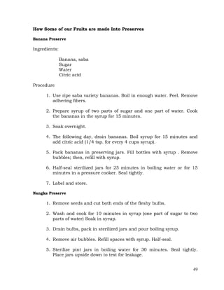 49
How Some of our Fruits are made Into Preserves
Banana Preserve
Ingredients:
Banana, saba
Sugar
Water
Citric acid
Procedure
1. Use ripe saba variety bananas. Boil in enough water. Peel. Remove
adhering fibers.
2. Prepare syrup of two parts of sugar and one part of water. Cook
the bananas in the syrup for 15 minutes.
3. Soak overnight.
4. The following day, drain bananas. Boil syrup for 15 minutes and
add citric acid (1/4 tsp. for every 4 cups syrup).
5. Pack bananas in preserving jars. Fill bottles with syrup . Remove
bubbles; then, refill with syrup.
6. Half-seal sterilized jars for 25 minutes in boiling water or for 15
minutes in a pressure cooker. Seal tightly.
7. Label and store.
Nangka Preserve
1. Remove seeds and cut both ends of the fleshy bulbs.
2. Wash and cook for 10 minutes in syrup (one part of sugar to two
parts of water) Soak in syrup.
3. Drain bulbs, pack in sterilized jars and pour boiling syrup.
4. Remove air bubbles. Refill spaces with syrup. Half-seal.
5. Sterilize pint jars in boiling water for 30 minutes. Seal tightly.
Place jars upside down to test for leakage.
 