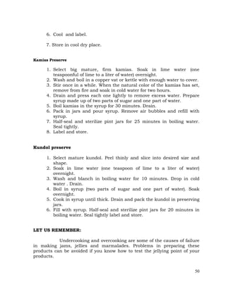 50
6. Cool and label.
7. Store in cool dry place.
Kamias Preserve
1. Select big mature, firm kamias. Soak in lime water (one
teaspoonful of lime to a liter of water) overnight.
2. Wash and boil in a copper vat or kettle with enough water to cover.
3. Stir once in a while. When the natural color of the kamias has set,
remove from fire and soak in cold water for two hours.
4. Drain and press each one lightly to remove excess water. Prepare
syrup made up of two parts of sugar and one part of water.
5. Boil kamias in the syrup for 30 minutes. Drain.
6. Pack in jars and pour syrup. Remove air bubbles and refill with
syrup.
7. Half-seal and sterilize pint jars for 25 minutes in boiling water.
Seal tightly.
8. Label and store.
Kundol preserve
1. Select mature kundol. Peel thinly and slice into desired size and
shape.
2. Soak in lime water (one teaspoon of lime to a liter of water)
overnight.
3. Wash and blanch in boiling water for 10 minutes. Drop in cold
water . Drain.
4. Boil in syrup (two parts of sugar and one part of water). Soak
overnight.
5. Cook in syrup until thick. Drain and pack the kundol in preserving
jars.
6. Fill with syrup. Half-seal and sterilize pint jars for 20 minutes in
boiling water. Seal tightly label and store.
LET US REMEMBER:
Undercooking and overcooking are some of the causes of failure
in making jams, jellies and marmalades. Problems in preparing these
products can be avoided if you know how to test the jellying point of your
products.
 