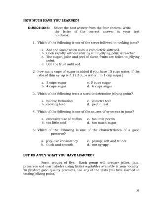 51
HOW MUCH HAVE YOU LEARNED?
DIRECTIONS: Select the best answer from the four choices. Write
the letter of the correct answer in your test
notebook.
1. Which of the following is one of the steps followed in cooking jams?
a. Add the sugar when pulp is completely softened.
b. Cook rapidly without stirring until jellying point is reached.
c. The sugar, juice and peel of sliced fruits are boiled to jellying
point.
d. Boil the fruit until soft.
2. How many cups of sugar is added if you have 15 cups water, if the
ratio of thin syrup is 3:1 ( 3 cups water : to 1 cup sugar )
a. 3 cups sugar c. 5 cups sugar
b. 4 cups sugar d. 6 cups sugar
3. Which of the following tests is used to determine jellying point?
a. bubble formation c. jelmeter test
b. cooking test d. pectin test
4. Which of the following is one of the causes of syneresis in jams?
a. excessive use of buffers c. too little pectin
b. too little acid d. too much sugar
5. Which of the following is one of the characteristics of a good
preserve?
a. jelly-like consistency c. plump, soft and tender
b. thick and smooth d. not syrupy
LET US APPLY WHAT YOU HAVE LEARNED?
Form groups of five. Each group will prepare jellies, jam,
preserves and marmalades using fruits/vegetables available in your locality.
To produce good quality products, use any of the tests you have learned in
testing jellying point.
 
