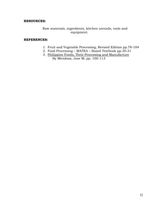 52
RESOURCES:
Raw materials, ingredients, kitchen utensils, tools and
equipment.
REFERENCES:
1. Fruit and Vegetable Processing, Revised Edition pp.78-104
2. Food Processing – MATEA – Based Textbook pp.30-31
3. Philippine Foods, Their Processing and Manufacture
By Mendoza, Jose M, pp. 100-113
 
