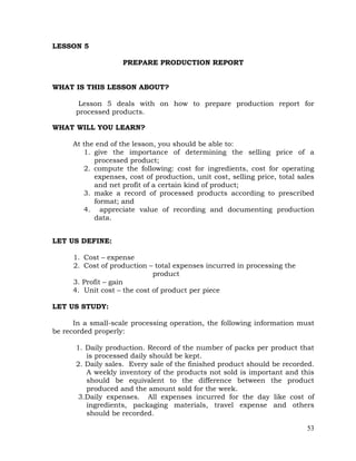 53
LESSON 5
PREPARE PRODUCTION REPORT
WHAT IS THIS LESSON ABOUT?
Lesson 5 deals with on how to prepare production report for
processed products.
WHAT WILL YOU LEARN?
At the end of the lesson, you should be able to:
1. give the importance of determining the selling price of a
processed product;
2. compute the following: cost for ingredients, cost for operating
expenses, cost of production, unit cost, selling price, total sales
and net profit of a certain kind of product;
3. make a record of processed products according to prescribed
format; and
4. appreciate value of recording and documenting production
data.
LET US DEFINE:
1. Cost – expense
2. Cost of production – total expenses incurred in processing the
product
3. Profit – gain
4. Unit cost – the cost of product per piece
LET US STUDY:
In a small-scale processing operation, the following information must
be recorded properly:
1. Daily production. Record of the number of packs per product that
is processed daily should be kept.
2. Daily sales. Every sale of the finished product should be recorded.
A weekly inventory of the products not sold is important and this
should be equivalent to the difference between the product
produced and the amount sold for the week.
3.Daily expenses. All expenses incurred for the day like cost of
ingredients, packaging materials, travel expense and others
should be recorded.
 