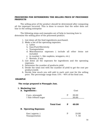 54
PROCEDURE FOR DETERMINING THE SELLING PRICE OF PROCESSED
PRODUCTS
The selling price of the product should be determined after computing
all the expenses incurred. This is done to ensure that the seller does not
lose in the selling enterprise
The following steps and examples are of help in learning how to
determine the selling price of the processed product.
1. List down all the food ingredients purchased.
2. Make a list of the operating expenses.
a. Labor
b. Gas/Fuel/Electricity
c. Transportation
d. Miscellaneous expenses ( include all other items not
included
e. in number 1, like napkins, wrappers, etc.)
f. Rentals, if any
3. List down all the expenses for ingredients and the operating
expenses.
4. Determine the number of products yield.
5. Divide the total cost with the number of yield to get the cost per
product/yield.
6. Decide how much you will add to each unit cost for the selling
price. The percentage range from 15% - 40% of the food cost.
EXAMPLE
The recipe prepared is Pineapple Jam.
1. Marketing List
A. Ingredients : Cost
2 pcs. pineapple P 30.00
1 kilo refined sugar 30.00
Total Cost P 60.00
B. Operating Expenses:
Gas ( approx. ) P 10.00
Transportation 7. 50
 