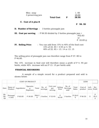 55
Misc. soap 1. 00
3 preserving jars 20.00
Total Cost P 38.50
C. Cost of A plus B
P 98. 50
II. Number of Servings : 3 bottles pineapple jam
III. Cost per serving : P 98.50 divided by 3 bottles pineapple jam =
P32.83
or
P 32.85 @
IV. Selling Price : You can add from 15% to 40% of the food cost:
15% of 32. 85 = 4.94 or 4. 95
40% of 32. 85 = 13. 14 or 13. 15
The selling price of pineapple jam can therefore range from P 37. 80 to
P 46.00.
The 15% increase in food cost will therefore mean a profit of P 4. 95 per
bottle, while 40% increase will net P 13. 15 per bottle sold.
FINANCIAL RECORDING
A sample of a simple record for a product prepared and sold is
shown below:
COST OF PRODUCT LESS
Date
Name of
Product
Ingredients
Operatin
g
Expenses
Total
No. of
servings
Unit cost
per
serving
Selling
Price
No. of
Servings
sold
Total
Sales
Cost of
product
Left-
overs
Net
Profit
06-
08-
08
Pineappl
e Jam
P 60.00 P 38.00
P98.5
0
3 bottles P 32.85
P
46.00
3 bottles
P138.0
0
P 98.50 0
P
39.5
0
 