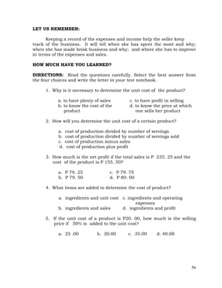 56
LET US REMEMBER:
Keeping a record of the expenses and income help the seller keep
track of the business. It will tell when she has spent the most and why;
when she has made brisk business and why; and where she has to improve
in terms of the expenses and sales.
HOW MUCH HAVE YOU LEARNED?
DIRECTIONS: Read the questions carefully. Select the best answer from
the four choices and write the letter in your test notebook.
1. Why is it necessary to determine the unit cost of the product?
a. to have plenty of sales c. to have profit in selling
b. to know the cost of the d. to know the price at which
product one sells her product
2. How will you determine the unit cost of a certain product?
a. cost of production divided by number of servings
b. cost of production divided by number of servings sold
c. cost of production minus sales
d. cost of production plus profit
3. How much is the net profit if the total sales is P 235. 25 and the
cost of the product is P 155. 50?
a. P 79. 25 c. P 79. 75
b. P 79. 50 d. P 80. 00
4. What items are added to determine the cost of product?
a. ingredients and unit cost c. ingredients and operating
expenses
b. ingredients and sales d. ingredients and profit
5. If the unit cost of a product is P20. 00, how much is the selling
price if 50% is added to the unit cost?
a. 25 .00 b. 30.00 c. 35.00 d. 40.00
 