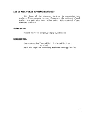 57
LET US APPLY WHAT YOU HAVE LEARNED?
List down all the expenses incurred in processing your
products. Then, compute the cost of product; the unit cost of each
product; and determine your selling price. Make a record of your
processed products.
RESOURCES:
Record Notebook, ballpen, pad paper, calculator
REFERENCES:
Homemaking For You and Me I ( Foods and Nutrition )
pp. 15-17
Fruit and Vegetable Processing, Revised Edition pp 244-245
 