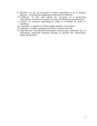 5
9. Disinfect –to get rid of germs; to clean something so as to destroy
disease – carrying microorganisms and prevent infection.
10. Calibrate –to test and adjust the accuracy of a measuring
instrument; a process to ensure accuracy of obtained measurements.
11. Check –to examine something in order to establish its state or
condition.
12. Assemble –to gather or collect things together in one place.
13. Operate –to make equipment function or work correctly.
14. Specification –the detailed description, dimensions, materials, etc. of
something, especially detailed enough to provide the information
about the product.
 