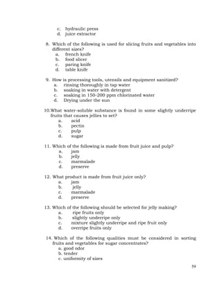 59
c. hydraulic press
d. juice extractor
8. Which of the following is used for slicing fruits and vegetables into
different sizes?
a. french knife
b. food slicer
c. paring knife
d. table knife
9. How is processing tools, utensils and equipment sanitized?
a. rinsing thoroughly in tap water
b. soaking in water with detergent
c. soaking in 150-200 ppm chlorinated water
d. Drying under the sun
10.What water-soluble substance is found in some slightly underripe
fruits that causes jellies to set?
a. acid
b. pectin
c. pulp
d. sugar
11. Which of the following is made from fruit juice and pulp?
a. jam
b. jelly
c. marmalade
d. preserve
12. What product is made from fruit juice only?
a. jam
b. jelly
c. marmalade
d. preserve
13. Which of the following should be selected for jelly making?
a. ripe fruits only
b. slightly underripe only
c. mixture slightly underripe and ripe fruit only
d. overripe fruits only
14. Which of the following qualities must be considered in sorting
fruits and vegetables for sugar concentrates?
a. good odor
b. tender
c. uniformity of sizes
 