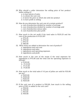 62
29. Why should a seller determine the selling price of her product
before selling it?
a. to have plenty of sales
b. to obtain the unit cost
c. to know the price at which she sells her product
d. to have profit in selling
30. How do you determine the unit cost of a certain product?
a. cost of production divided by number of servings
b. cost of production divided by number of servings sold
c. cost of production minus sales
d. cost of production plus profit
31. How much is the net profit if the total sales is P235.25 and the
cost of the production is P155.50?
a. P79.25
b. P79.50
c. P79.75
d. P80.00
32. What items are added to determine the cost of product?
a. ingredients and unit cost
b. ingredients and sales
c. ingredients and operating expenses
d. ingredients and profit
33. How much is the cost of the recipe if the total expenses for
ingredients is P75.00 and the total cost for operating expenses is
P35,00?
a. P105.00
b. P110.00
c. P115.00
d. P120.00
34. How much is the total sales if 10 jars of jellies are sold for P25.00
per jar?
a. P225.00
b. P240.00
c. P250.00
d. P255.00
35. If the unit cost of a product is P20.00, how much is the selling
price of 50% is added to the unit cost?
a. P30.00
b. P40.00
c. P45.00
d. P50.00
 