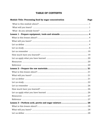 65
TABLE OF CONTENTS
Module Title: Processing food by sugar concentration Page
What is this module about? ................................................................................1
What will you learn? ..........................................................................................1
What do you already know? ..............................................................................1
Lesson 1 - Prepare equipment, tools and utensils ........................................... 4
What is this lesson about?...................................................................................4
What will you learn? ...........................................................................................4
Let us define .......................................................................................................4
Let us study ........................................................................................................6
Let us remember ..............................................................................................19
How much have you learned? ............................................................................19
Let us apply what you have learned ..................................................................20
Resources .........................................................................................................20
Reference .........................................................................................................20
Lesson 2 – Prepare the raw materials............................................................ 21
What is this lesson about?.................................................................................21
What will you learn? .........................................................................................21
Let us define .....................................................................................................21
Let us study ......................................................................................................22
Let us remember ..............................................................................................26
How much have you learned? ............................................................................26
Let us apply what you have learned ..................................................................26
Resources .........................................................................................................27
Reference .........................................................................................................27
Lesson 3 – Perform acid, pectin and sugar mixture....................................... 28
What is this lesson about?.................................................................................28
What will you learn? .........................................................................................28
Let us define .....................................................................................................28
 