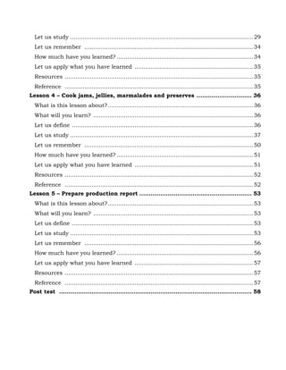 66
Let us study ......................................................................................................29
Let us remember ..............................................................................................34
How much have you learned? ............................................................................34
Let us apply what you have learned ..................................................................35
Resources .........................................................................................................35
Reference .........................................................................................................35
Lesson 4 – Cook jams, jellies, marmalades and preserves ............................. 36
What is this lesson about?.................................................................................36
What will you learn? .........................................................................................36
Let us define .....................................................................................................36
Let us study ......................................................................................................37
Let us remember ..............................................................................................50
How much have you learned? ............................................................................51
Let us apply what you have learned ..................................................................51
Resources .........................................................................................................52
Reference .........................................................................................................52
Lesson 5 – Prepare production report ........................................................... 53
What is this lesson about?.................................................................................53
What will you learn? .........................................................................................53
Let us define .....................................................................................................53
Let us study ......................................................................................................53
Let us remember ..............................................................................................56
How much have you learned? ............................................................................56
Let us apply what you have learned ..................................................................57
Resources .........................................................................................................57
Reference .........................................................................................................57
Post test ..................................................................................................... 58
 