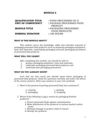 1
MODULE 2
QUALIFICATION TITLE : FOOD PROCESSING NC II
UNIT OF COMPETENCY : PACKAGE PROCESSED FOOD
PRODUCT
MODULE TITLE : PACKAGING PROCESSED
FOOD PRODUCTS
NOMINAL DURATION : 100 HOURS
WHAT IS THIS MODULE ABOUT?
This module covers the knowledge, skills and attitudes required in
packaging processed food products such as preparing packaging equipment,
tools and materials, undertaking packaging and post packaging procedures
of processed food products.
WHAT WILL YOU LEARN?
After completing this module, you should be able to:
1. prepare packaging equipment, tools and materials;
2. undertake packaging processed food products; and
3. undertake post packaging procedures.
WHAT DO YOU ALREADY KNOW?
Let’s find out how much you already know about packaging of
processed food products. Read the questions carefully and select the letters
of the correct answers. Write your answers in your test notebook.
1. What is the process of putting processed foods into containers?
a. canning c. packing
b. packaging d. wrapping
2. Which of the following is not a reason for packaging finished
products?
a. Protect processed foods against contamination.
b. Make distribution of the products to various market outlets
easier.
c. Minimize damage to product while in transit.
d. Identify the products.
 