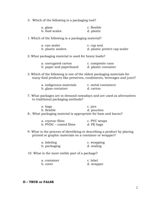 2
3. Which of the following is a packaging tool?
a. glass c. flexible
b. food scales d. plastic
1. Which of the following is a packaging material?
a. can sealer c. cap seal
b. plastic sealers d. plastic protect cap sealer
2. What packaging material is used for heavy loads?
a. corrugated carton c. composite cans
b. paper and paperboard d. plastic container
3. Which of the following is one of the oldest packaging materials for
many food products like preserves, condiments, beverages and juice?
a. indigenous materials c. metal containers
b. glass container d. carton
7. What packages are in demand nowadays and are used as alternatives
to traditional packaging methods?
a. bags c. jars
b. flexible d. pouches
8.. What packaging material is appropriate for ham and bacon?
a. cryovac films c. PVC wraps
b. PVDC – coated films d. PE bags
9. What is the process of identifying or describing a product by placing
printed or graphic materials on a container or wrapper?
a. labeling c. wrapping
b. packaging d. sealing
10. What is the most visible part of a package?
a. container c. label
b. cover d. wrapper
II – TRUE or FALSE
 