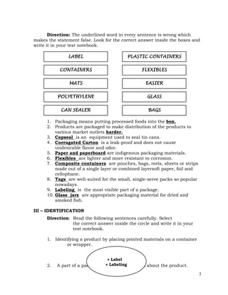 3
Direction: The underlined word in every sentence is wrong which
makes the statement false. Look for the correct answer inside the boxes and
write it in your test notebook.
1. Packaging means putting processed foods into the box.
2. Products are packaged to make distribution of the products to
various market outlets harder.
3. Capseal is an equipment used to seal tin cans.
4. Corrugated Carton is a leak-proof and does not cause
undesirable flavor and odor.
5. Paper and paperboard are indigenous packaging materials.
6. Flexibles are lighter and more resistant to corrosion.
7. Composite containers are pouches, bags, reels, sheets or strips
made out of a single layer or combined layersoft paper, foil and
cellophane.
8. Tags are well-suited for the small, single-serve packs so popular
nowadays.
9. Labeling is the most visible part of a package.
10. Glass jars are appropriate packaging material for dried and
smoked fish.
III – IDENTIFICATION
Direction: Read the following sentences carefully. Select
the correct answer inside the circle and write it in your
test notebook.
1. Identifying a product by placing printed materials on a container
or wrapper.
2. A part of a package that tells consumers about the product.
EASIER
CONTAINERS
GLASS
BAGS
PLASTIC CONTAINERS
FLEXIBLES
LABEL
MATS
CAN SEALER
POLYETHYLENE
 Label
 Labeling
 