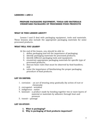 5
LESSONS 1 AND 2
PREPARE PACKAGING EQUIPMENT, TOOLS AND MATERIALS
UNDERTAKE PACKAGING OF PROCESSED FOOD PRODUCTS
WHAT IS THIS LESSON ABOUT?
Lesson I and II deal with packaging equipment, tools and materials.
These lessons also include the appropriate packaging materials for some
processed products.
WHAT WILL YOU LEARN?
At the end of the lesson, you should be able to:
1. define packaging and tell the importance of packaging;
2. identify packaging materials for processed products;
3. identify different packaging tools and equipment;
4. enumerate appropriate packaging materials for specific type of
processed products;
5. discuss basic rules that must be observed by food handlers;
and
6. value the importance of familiarizing the proper packaging
procedure of food products.
LET US DEFINE:
1. corrosion - an act of wearing away gradually (by action of rust or
chemicals)
2. corrugated - wrinkled
3. indigenous - native
4. laminate - a product made by bonding together two or more layers of
material or materials by adhesive through heat and
pressure
5. transit – passage
LET US STUDY:
1. What is packaging?
2. Why is packaging of food products important?
 