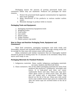 6
Packaging means the process of putting processed foods into
containers before they are marketed. Products are packaged for three
reasons.
1. Protect the processed foods against contamination by organisms
that cause spoilage.
2. Make distribution of the products to various market outlets
easier.
3. Minimize damage to product while in transit.
Packaging Tools and Equipment:
1. Packaging machinery/equipment/tools
2. Weighing scales
3. Food scales
4. Can sealer
5. Plastic sealer
6. Pulper finisher
7. Plastic protect cap sealer
How to Clean and Sanitize Packaging Tools, Equipment and
Containers?
Have food containers, packaging equipment and tools ready and
thoroughly cleaned and sterilized before using. Thorough rinsing would not
be enough for they may still contain yeast cells and spores.
Glass containers and similar containers that are thoroughly washed
should be placed in boiling water for 15 minutes to be sterilized. Keep them
warm until ready to use.
Packaging Materials for Finished Products:
1. Indigenous materials. Some usable indigenous packaging materials
are mats, baskets and fibercraft items.
2. Glass containers. One of the oldest packaging materials for many food
products like preserves, condiments, beverages and
juices. It is leak-proof and does not cause
undesirable flavor and odor. Glass jars may have
either glass covers or metal screw caps. All glass
jars are sealed with a safe-elastic rubber ring
placed on the lid of the jar. Glass jars with metal
screw caps (called mason-type jars) are sealed well
after the metal caps are screwed down to the lid of
the jar.
 
