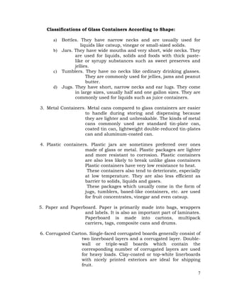 7
Classifications of Glass Containers According to Shape:
a) Bottles. They have narrow necks and are usually used for
liquids like catsup, vinegar or small-sized solids.
b) Jars. They have wide mouths and very short, wide necks. They
are used for liquids, solids and foods with thick paste-
like or syrupy substances such as sweet preserves and
jellies.
c) Tumblers. They have no necks like ordinary drinking glasses.
They are commonly used for jellies, jams and peanut
butter.
d) Jugs. They have short, narrow necks and ear lugs. They come
in large sizes, usually half and one gallon sizes. They are
commonly used for liquids such as juice containers.
3. Metal Containers. Metal cans compared to glass containers are easier
to handle during storing and dispensing because
they are lighter and unbreakable. The kinds of metal
cans commonly used are standard tin-plate can,
coated tin can, lightweight double-reduced tin-plates
can and aluminum-coated can.
4. Plastic containers. Plastic jars are sometimes preferred over ones
made of glass or metal. Plastic packages are lighter
and more resistant to corrosion. Plastic containers
are also less likely to break unlike glass containers
Plastic containers have very low resistance to heat.
These containers also tend to deteriorate, especially
at low temperature. They are also less efficient as
barrier to solids, liquids and gases.
These packages which usually come in the form of
jugs, tumblers, based-like containers, etc. are used
for fruit concentrates, vinegar and even catsup.
5. Paper and Paperboard. Paper is primarily made into bags, wrappers
and labels. It is also an important part of laminates.
Paperboard is made into cartons, multipack
carriers, tags, composite cans and drums.
6. Corrugated Carton. Single-faced corrugated boards generally consist of
two linerboard layers and a corrugated layer. Double-
wall or triple-wall boards which contain the
corresponding number of corrugated layers are used
for heavy loads. Clay-coated or top-white linerboards
with nicely printed exteriors are ideal for shipping
fruit.
 