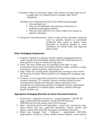 8
7. Flexibles. These are pouches, bags, reels, sheets or strips made out of
a single layer or combined layers of paper, film, foil or
cellophane.
Flexibles are in demand because of the following advantages:
1. Low package cost
2. They are an affordable and attractive alternative to
traditional packaging methods.
3. They are well-suited for the small, single-serve packs so
popular nowadays
8. Composite Cans/Containers. These consist of two dissimilar materials
such as spirally wound or convoluted
cardboard with metal or plastic ends.
Examples of products packed in such
containers are cheese balls and imported
potato chips.
Other Packaging Components:
1. Capseal. Capseal is a popular tamper-evident packaging material
made usually from shrinkable plastics like PVC. Manufacturers of
food products in jars or bottles are big users.
2. Label. The most visible part of a package is the label. It says
everything to know about the product-brand, weight, producer, usage,
instruction, special qualities, expiry dates, etc.
3. Tags. These are usually made of paperboard, serving to some extent
the function of labels. When products are displayed by hanging, tags
are used.
4. Cushion. It is an important material for transporting fragile or easily
crushed materials. To “cushion” means to protect products from
environmental shocks and vibration. Many materials can be
considered as cushioning materials-corrugated cartons, paperboard
linings, shredded or crumpled paper, sawdust, wooden shavings,
plastic bubbles, etc.
Appropriate Packaging Materials for Some Processed Products:
1. Dried fruits – laminate of moisture – proof cellophane – PE/PP, PE
bags, oriented PP/foil laminate, coated OPP/PP laminate,
OPP/PE/cast PP and coated cello or PP overwrap.
2. Heat – processed fruits and vegetables – metal cans, aluminum cans,
glass bottles and jars, paper-foil laminates, coated cartons and
papers, plastic film with foils and paper and plastic laminates.
3. Dried and Smoked Fish – Polyester – polyethylene (PET/PE),
polyethylene ( 0.002 in. thick), wooden boxes, baskets, used cartons,
 
