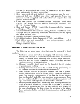 9
jute sacks, woven plastic sacks and old newspapers are still widely
used packages for dried and smoked fish.
4. Heat – processed fish and shellfish – when cans are used for heat –
processed fish and shellfish and other high protein foods, can
interiors should be applied with sulfur absorbent lacquer. This will
prevent iron sulfuration.
5. Cured Meat (Tocino, Tapa, Skinless Sausage, Longanisa, Corned Beef)
– Cans, PVC wraps, vacuum packing, multi-layer laminates, like
NY/PE, “ Cryovac” films.
6. Ham and Bacon – PVDC – coated film (recommended for vacuum
packing) and “Cryovac” films.
7. Emulsified Products (Frankfurters, Hotdog, Salami, Spiced Ham, Ham
Sausage, etc.) PE effectively eliminates discoloration due to drying
out, PVDC – coated films.
8. Fermented Sausages – PVDC – coated films
9. Dried Meat Products (Dried Sausages) – PVDC – coated films.
10. Fruit jellies, jams and marmalades – jars, bottles, vacuum – sealed
glass or tin containers.
11. Vinegar and Wine- bottles
SANITARY FOOD HANDLING PRACTICES
The following are some basic rules that must be observed by food
handlers:
1. The hands should be washed thoroughly with soap and water. A
disinfectant solution of chlorinated water should be available for
rinsing the hands before handling food. Wearing rings, bracelets,
and wrist watches during processing should be avoided as these
can be the sources of contamination.
2. Whenever possible, food must not be handled directly during
preparation and packing.
3. Packing materials must never be handled directly particularly on
the side that shall be in direct contact with the food.
4. Food handlers should be properly dressed. The use of gowns,
aprons, head caps or hairnets, masks, rubber boots and gloves are
ideal. This prevents contamination of the food by foreign matters
from the handler’s body like hair, dust and germs extracted from
the nose and mouth. However, for small scale industries, clean and
light color shirts and caps or hairnets would be efficient.
5. Smoking in the preparation, processing, and packing area should
never be allowed. Smoke can be absorbed in the food or the ashes
and cigarette butts may get into the food. Spitting and blowing of
the nose should never be done within the premises of the plant.
These unhealthy habits contribute to contamination and spread of
disease.
 