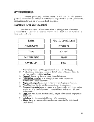 10
LET US REMEMBER:
Proper packaging retains most, if not all, of the essential
qualities and nutrients of food. It is therefore important to select appropriate
packaging materials for processed food products.
HOW MUCH HAVE YOU LEARNED?
The underlined word in every sentence is wrong which makes the
statement false. Look for the correct answer inside the boxes and write it in
your test notebook.
1. Packaging means putting processed foods into the box.
2. Products are packaged to make distribution of the products to
various market outlets harder.
3. Capseal is an equipment used to seal tin cans.
4. Corrugated Carton is a leak-proof and does not cause
undesirable flavor and odor.
5. Paper and paperboard are indigenous packaging materials.
6. Flexibles are lighter and more resistant to corrosion.
7. Composite containers are pouches, bags, reels, sheets or strips
made out of a single layer or combined layersoft paper, foil and
cellophane.
8. Tags are well-suited for the small, single-serve packs so popular
nowadays.
9. Labeling is the most visible part of a package.
10. Glass jars are appropriate packaging material for dried and
smoked fish.
FLEXIBLES
EASIER
GLASS
BAGS
POLYETHYLENE
CAN SEALER
MATS
CONTAINERS
LABEL PLASTIC CONTAINERS
 