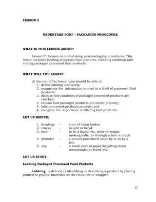 12
LESSON 3
UNDERTAKE POST – PACKAGING PROCEDURE
WHAT IS THIS LESSON ABOUT?
Lesson III focuses on undertaking post-packaging procedures. This
lesson includes labeling processed food products, checking condition and
storing packaged processed food products.
WHAT WILL YOU LEARN?
At the end of the lesson, you should be able to:
1. define labeling and labels;
2. enumerate the information printed in a label of processed food
products;
3. discuss how condition of packaged processed products are
checked;
4. explain how packaged products are stored properly;
5. label processed products properly; and
6. recognize the importance of labeling food products.
LET US DEFINE:
1. breakage - state of being broken
2. cracks - to split or break
3. leak - to let a liquid, etc. enter or escape
undesignedly, as through a hole or crack.
4. pinholes - a minute punctured made by or as by a
pin.
5. slip - a small piece of paper for jotting down
memoranda, a record, etc.
LET US STUDY:
Labeling Packaged Processed Food Products
Labeling is defined as identifying or describing a product by placing
printed or graphic materials on the container or wrapper.
 