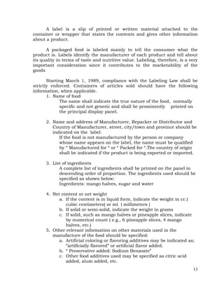 13
A label is a slip of printed or written material attached to the
container or wrapper that states the contents and gives other information
about a product.
A packaged food is labeled mainly to tell the consumer what the
product is. Labels identify the manufacturer of each product and tell about
its quality in terms of taste and nutritive value. Labeling, therefore, is a very
important consideration since it contributes to the marketability of the
goods
Starting March 1, 1989, compliance with the Labeling Law shall be
strictly enforced. Containers of articles sold should have the following
information, when applicable.
1. Name of food
The name shall indicate the true nature of the food, normally
specific and not generic and shall be prominently printed on
the principal display panel.
2. Name and address of Manufacturer, Repacker or Distributor and
Country of Manufacturer, street, city/town and province should be
indicated on the label.
If the food is not manufactured by the person or company
whose name appears on the label, the name must be qualified
by “ Manufactured for “ or “ Packed for “.The country of origin
shall be indicated if the product is being exported or imported.
3. List of ingredients
A complete list of ingredients shall be printed on the panel in
descending order of proportion. The ingredients used should be
specified as shown below:
Ingredients: mango halves, sugar and water
4. Net content or net weight
a. If the content is in liquid form, indicate the weight in cc.(
cubic centimeters) or ml. ( millimeters )
b. If solid or semi-solid, indicate the weight in grams
c. If solid, such as mango halves or pineapple slices, indicate
by numerical count ( e.g., 6 pineapple slices, 4 mango
halves, etc.)
5. Other relevant information on other materials used in the
manufacture of the food should be specified:
a. Artificial coloring or flavoring additives may be indicated as;
“artificially flavored” or artificial flavor added.
b. “ Preservative added: Sodium Benzoate”
c. Other food additives used may be specified as citric acid
added, alum added, etc.
 